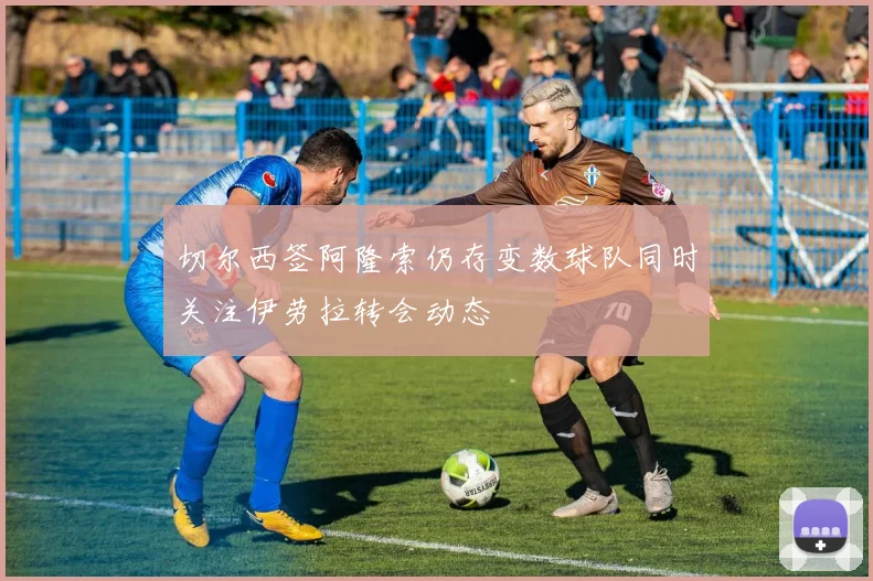 切尔西签阿隆索仍存变数球队同时关注伊劳拉转会动态