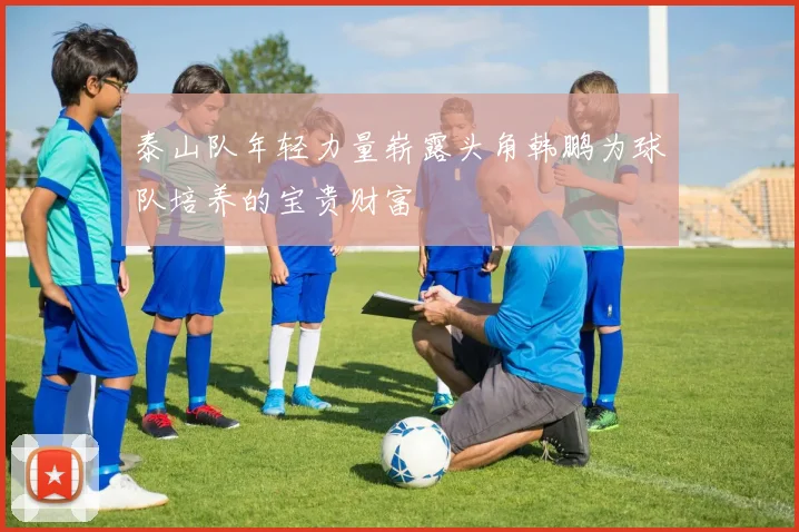 泰山队年轻力量崭露头角韩鹏为球队培养的宝贵财富