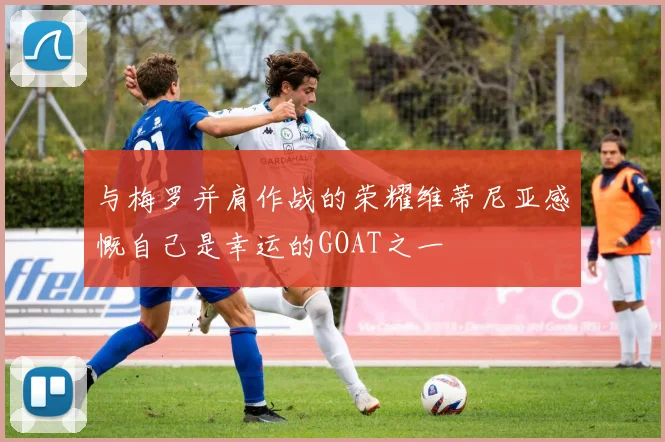 与梅罗并肩作战的荣耀维蒂尼亚感慨自己是幸运的GOAT之一