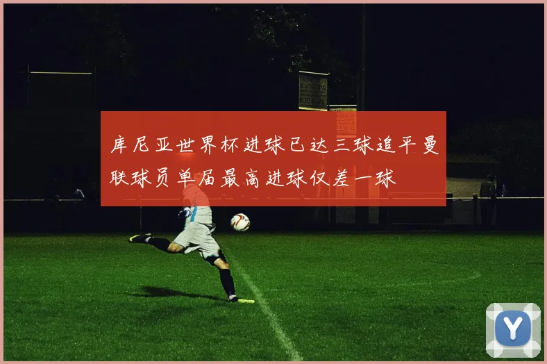 库尼亚世界杯进球已达三球追平曼联球员单届最高进球仅差一球