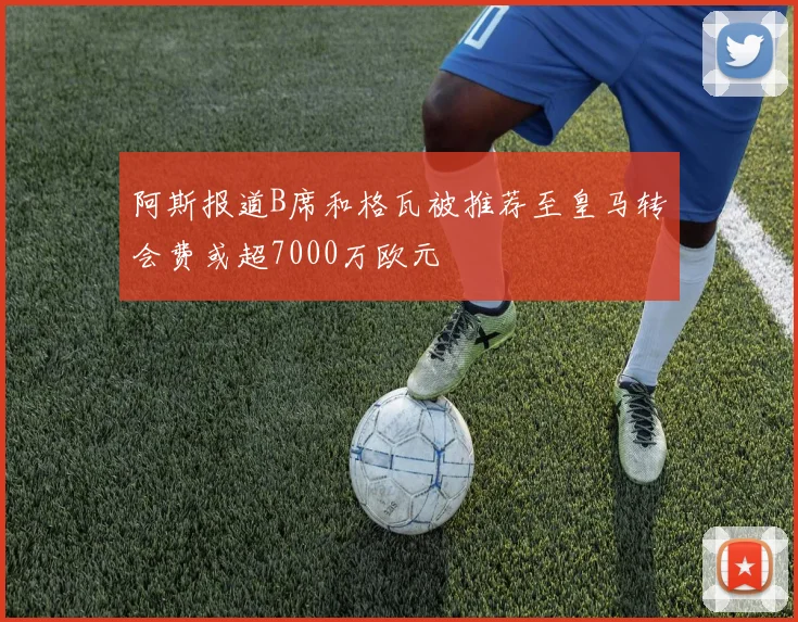 阿斯报道B席和格瓦被推荐至皇马转会费或超7000万欧元