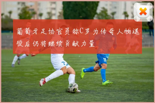葡萄牙足协官员称C罗为传奇人物退役后仍将继续贡献力量