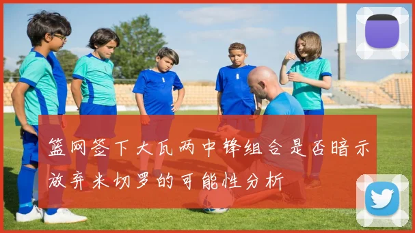 篮网签下大瓦两中锋组合是否暗示放弃米切罗的可能性分析