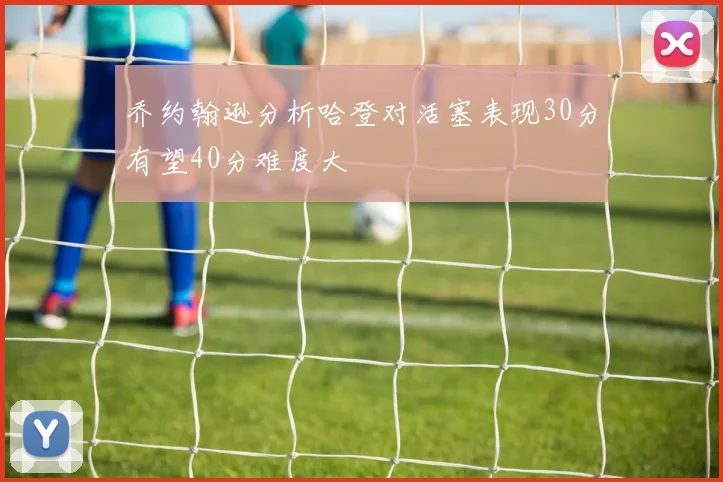 乔约翰逊分析哈登对活塞表现30分有望40分难度大
