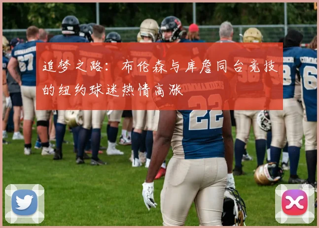 追梦之路：布伦森与库詹同台竞技的纽约球迷热情高涨