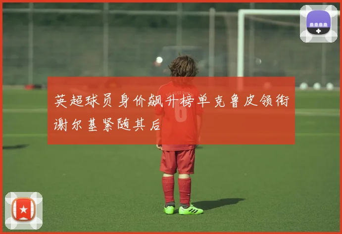 英超球员身价飙升榜单克鲁皮领衔谢尔基紧随其后