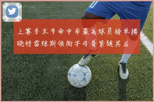 上赛季末节命中率最高球员榜单揭晓特雷琼斯领衔字母哥紧随其后