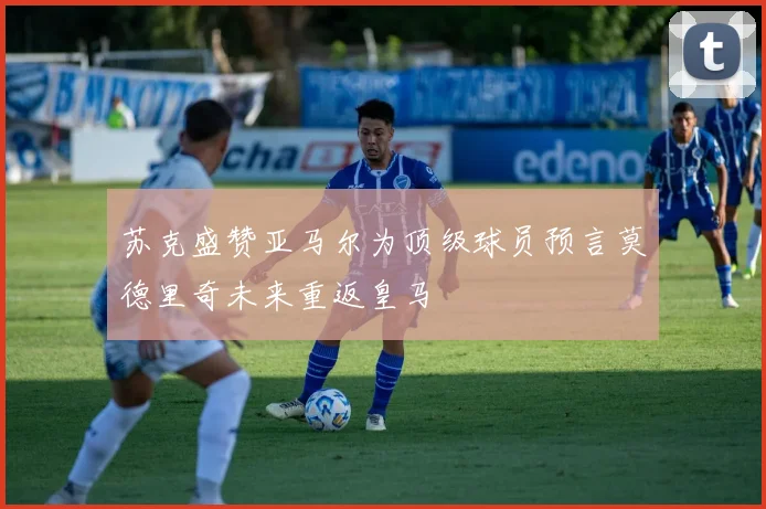 苏克盛赞亚马尔为顶级球员预言莫德里奇未来重返皇马